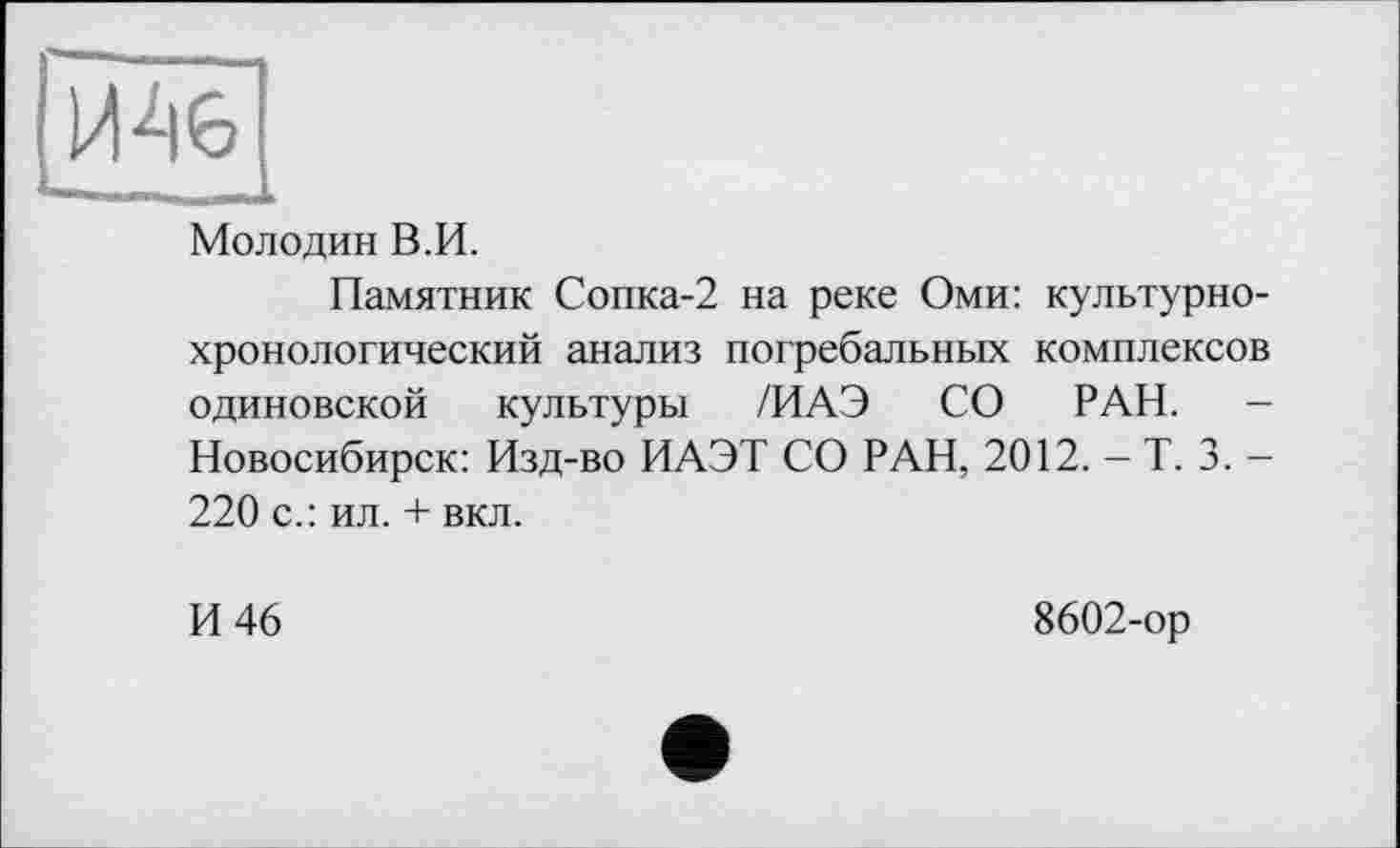 ﻿И 46
Мол один В.И.
Памятник Сопка-2 на реке Оми: культурнохронологический анализ погребальных комплексов одиновской культуры /ИАЭ СО РАН. -Новосибирск: Изд-во ИАЭТ СО РАН, 2012. - Т. 3. -220 с.: ил. + вкл.
И 46
8602-ор